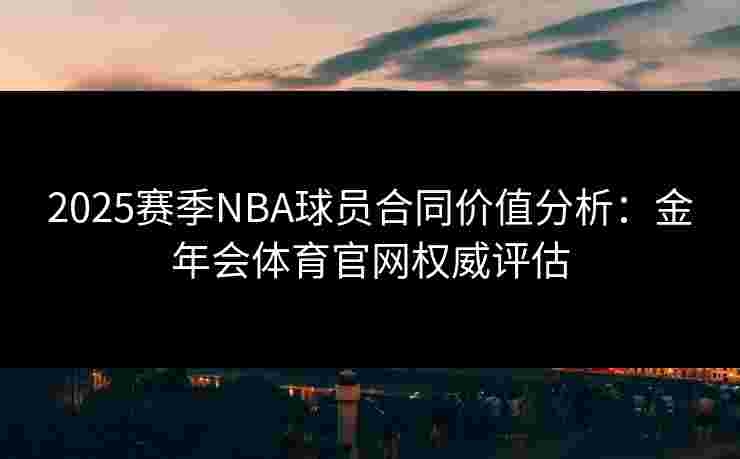 2025赛季NBA球员合同价值分析：金年会体育官网权威评估
