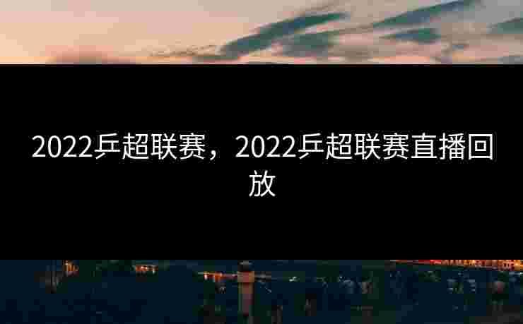 2022乒超联赛，2022乒超联赛直播回放