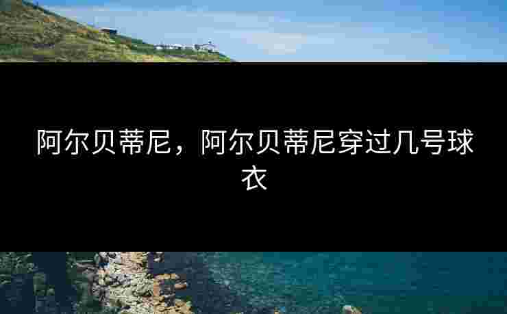 阿尔贝蒂尼,阿尔贝蒂尼穿过几号球衣 阿尔贝蒂尼,阿尔贝蒂尼穿过几号球衣