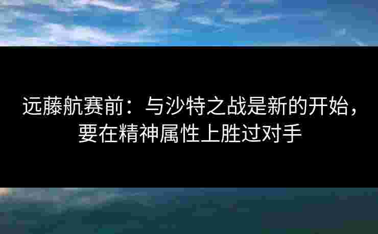 远藤航赛前：与沙特之战是新的开始，要在精神属性上胜过对手