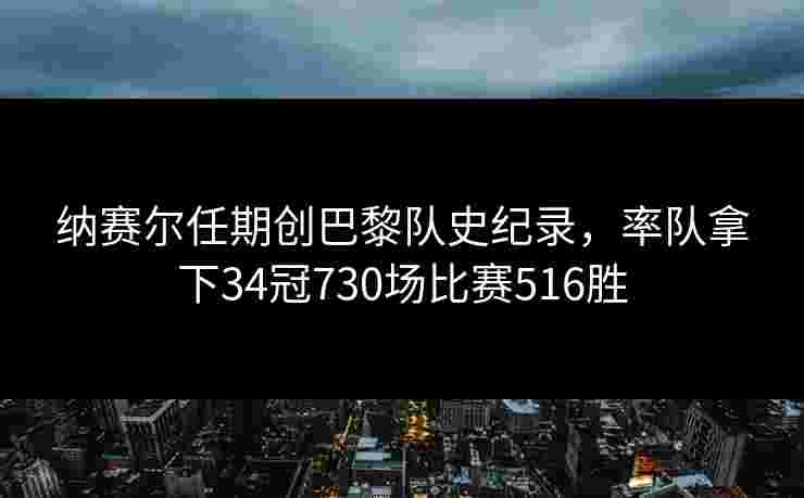 纳赛尔任期创巴黎队史纪录，率队拿下34冠730场比赛516胜