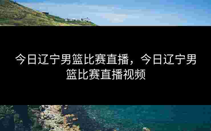 今日辽宁男篮比赛直播，今日辽宁男篮比赛直播视频