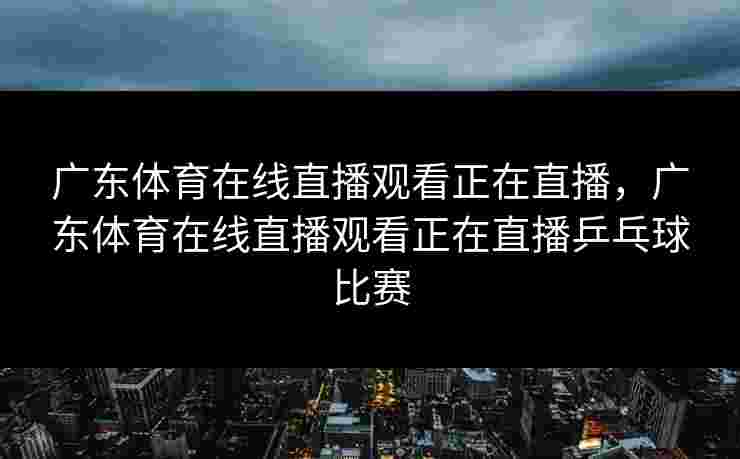 广东体育在线直播观看正在直播，广东体育在线直播观看正在直播乒乓球比赛