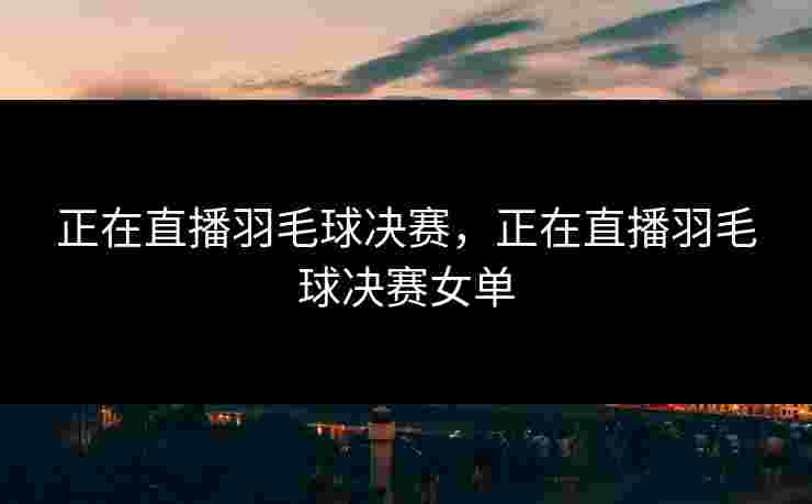 正在直播羽毛球决赛，正在直播羽毛球决赛女单