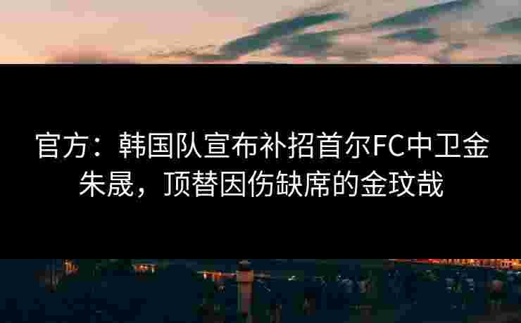 官方：韩国队宣布补招首尔FC中卫金朱晟，顶替因伤缺席的金玟哉