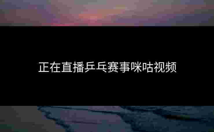 正在直播乒乓赛事咪咕视频