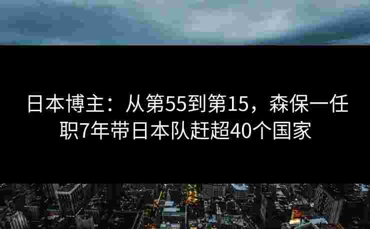 日本博主：从第55到第15，森保一任职7年带日本队赶超40个国家