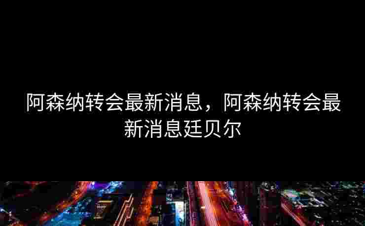 阿森纳转会最新消息，阿森纳转会最新消息廷贝尔