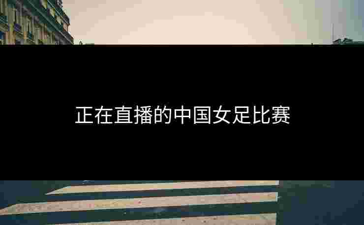 正在直播的中国女足比赛 正在直播的中国女足比赛