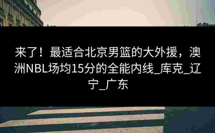 来了！最适合北京男篮的大外援，澳洲NBL场均15分的全能内线_库克_辽宁_广东