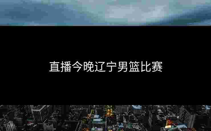 直播今晚辽宁男篮比赛 直播今晚辽宁男篮比赛