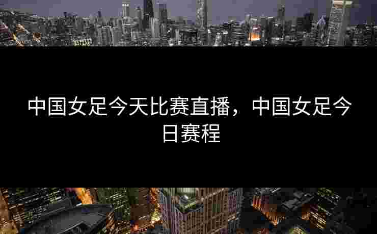 中国女足今天比赛直播，中国女足今日赛程