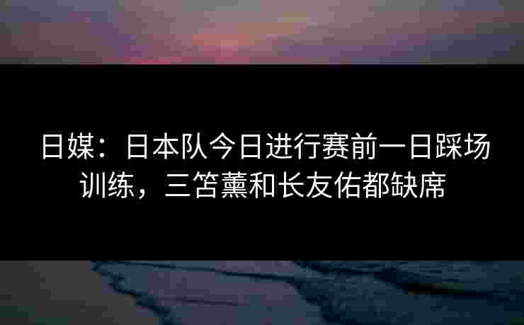 日媒:日本队今日进行赛前一日踩场训练,三笘薰和长友佑都缺席 日媒:日本队今日进行赛前一日踩场训练,三笘薰和长友佑都缺席